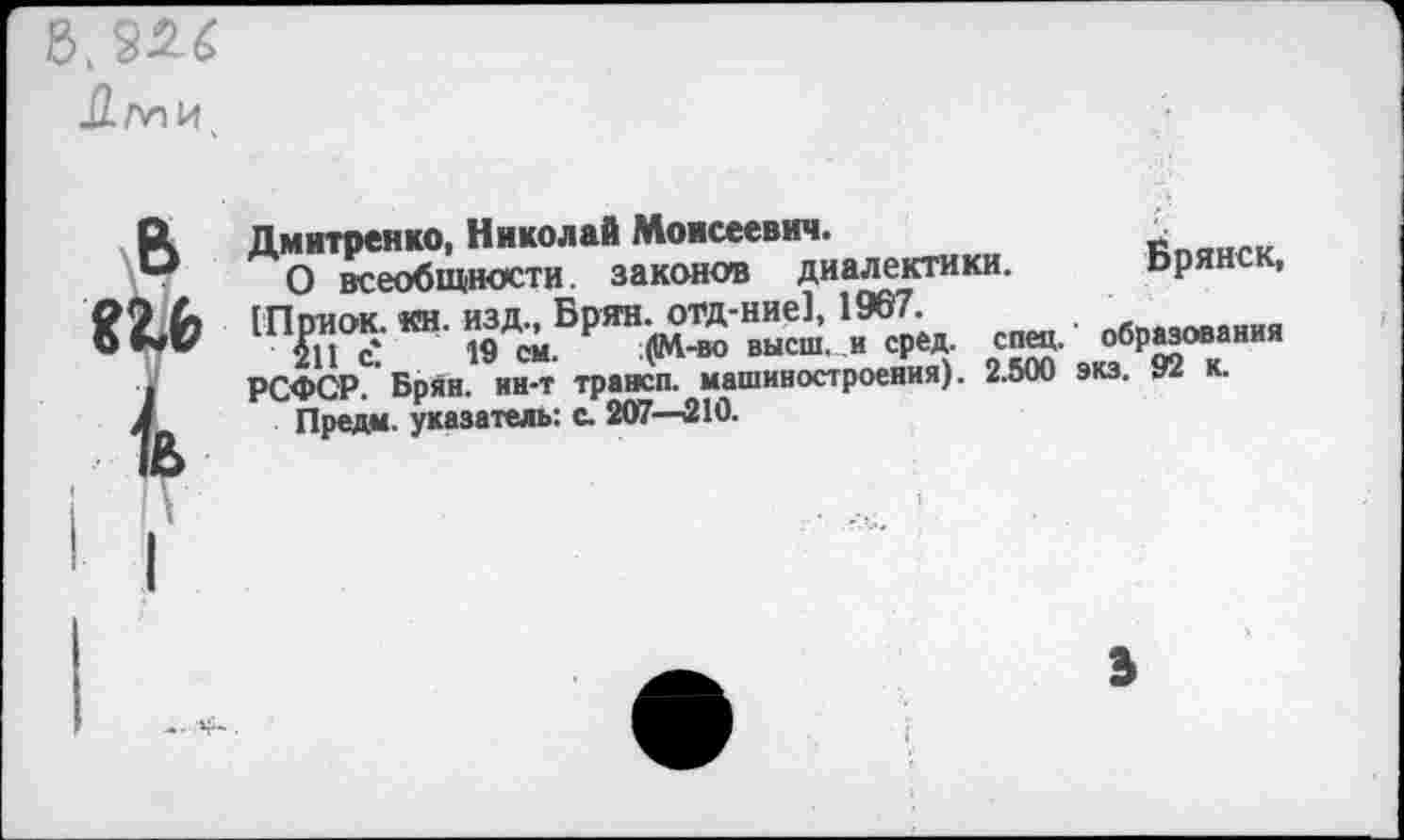 ﻿5.
Ими
Дмитренко, Николай Моисеевич.
О всеобщности, законов диалектики. Ьрянск, (Приок. «н. изд., Брян. отд-ние], 1967.	пбвязования
211 с* 19 см. ;(1М-во высш, и сред. спец, образования РСФСР. Брян. ин-т трансп. машиностроения). 2.500 экз. 92 к.
Предм. указатель: с. 207—210.